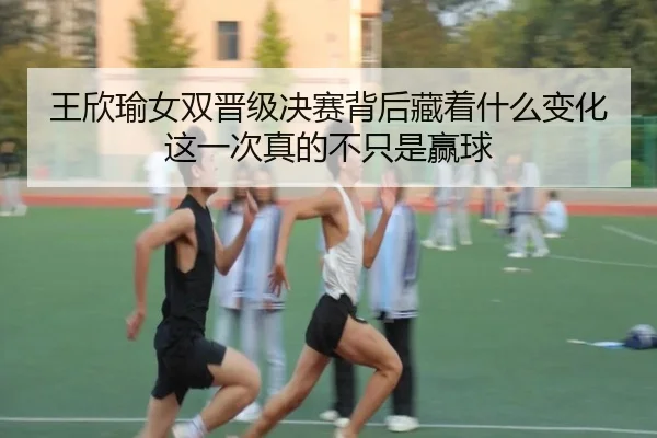 王欣瑜女双晋级决赛背后藏着什么变化这一次真的不只是赢球